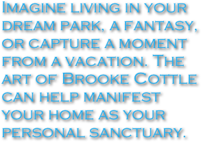 Imagine living in your dream park, a fantasy, or capture a moment from a vacation. The art of Brooke Cottle can help manifest your home as your personal sanctuary.